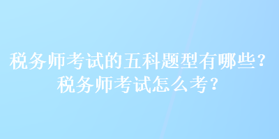 稅務(wù)師考試的五科題型有哪些？稅務(wù)師考試怎么考？