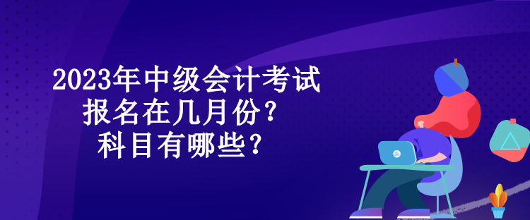 2023年中級會計考試報名在幾月份？科目有哪些？