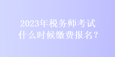 2023年稅務師考試什么時候繳費報名？