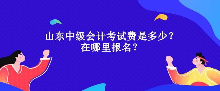 山東中級會計考試費是多少？在哪里報名？
