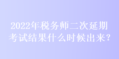 2022年稅務師二次延期考試結果什么時候出來？