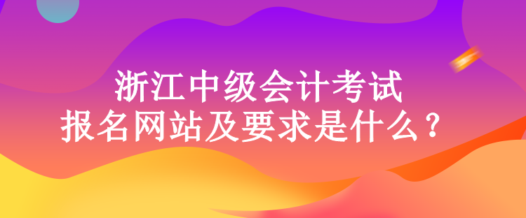 浙江中級會計考試的報名網站及要求是什么？