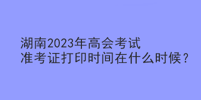 湖南2023年高會考試準(zhǔn)考證打印時間在什么時候？