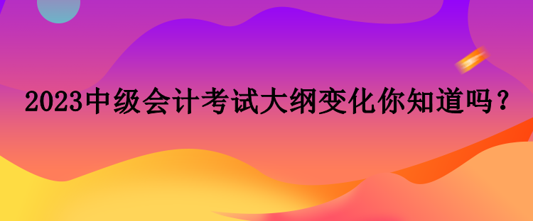 2023中級會計考試大綱變化你知道嗎？