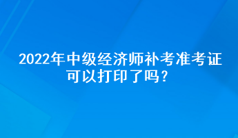 2022年中級經濟師補考準考證可以打印了嗎？