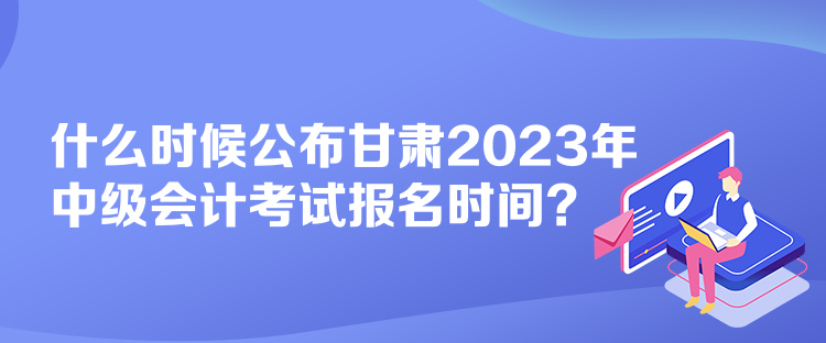 什么時(shí)候公布甘肅2023年中級會計(jì)考試報(bào)名時(shí)間？