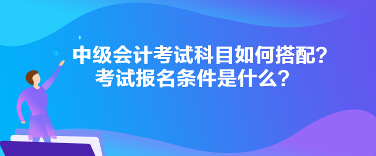 中級會計考試科目如何搭配？考試報名條件是什么？