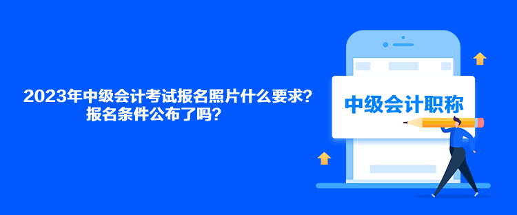 2023年中級會計考試報名照片什么要求？報名條件公布了嗎？