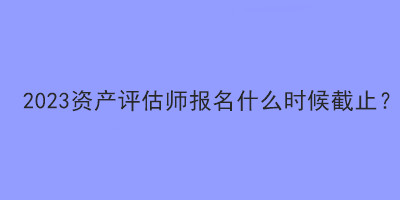 2023資產評估師報名什么時候截止？