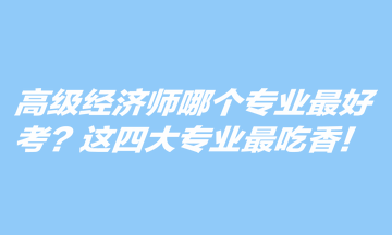 高級經濟師哪個專業最好考？這四大專業最吃香！