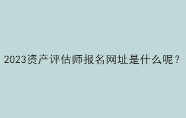 2023資產(chǎn)評估師報名網(wǎng)址是什么呢？