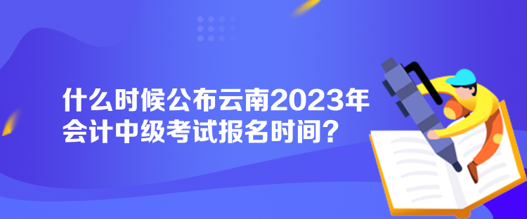 什么時候公布云南2023年會計中級考試報名時間？