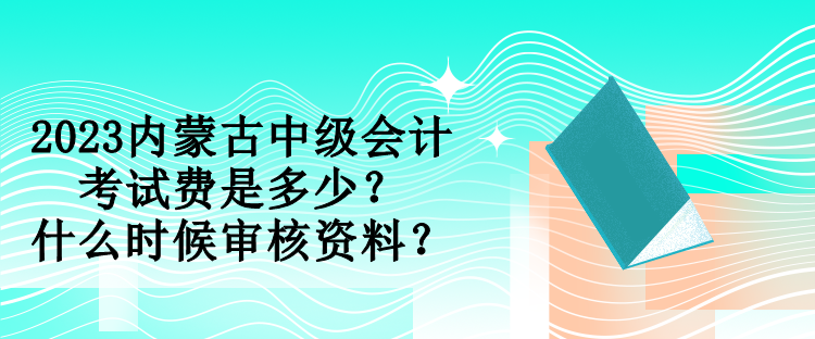 2023內蒙古中級會計考試費是多少？什么時候審核資料？