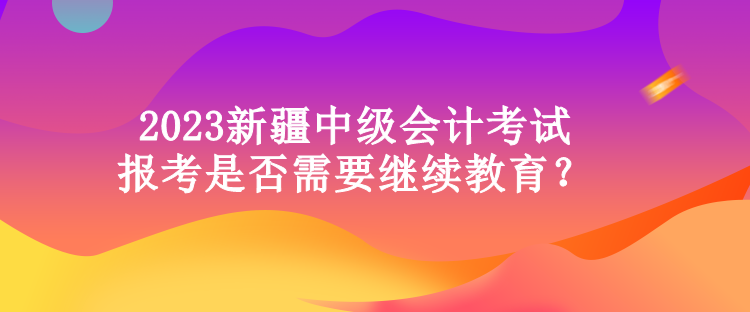 2023新疆中級會計考試報考是否需要繼續教育？