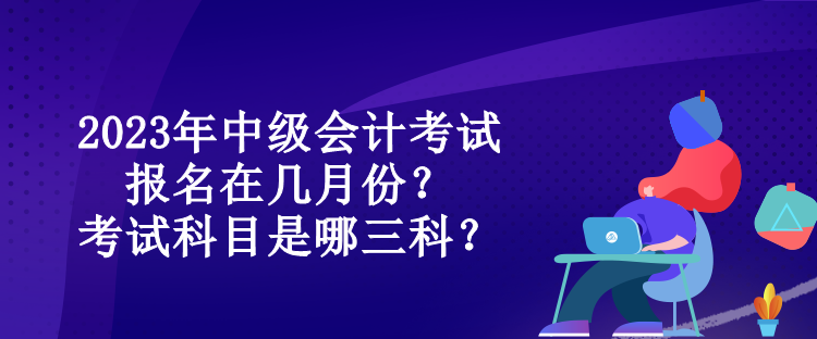 2023年中級會計考試報名在幾月份？考試科目是哪三科？