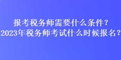 報考稅務師需要什么條件？2023年稅務師考試什么時候報名？