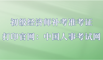 初級(jí)經(jīng)濟(jì)師補(bǔ)考準(zhǔn)考證打印官網(wǎng)：中國人事考試網(wǎng)