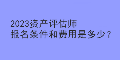 2023資產評估師報名條件和費用是多少？
