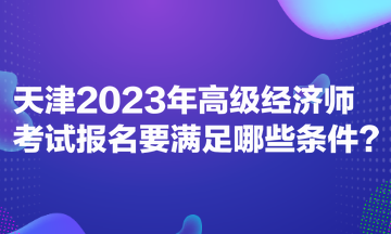 天津2023年高級經濟師考試報名要滿足哪些條件？