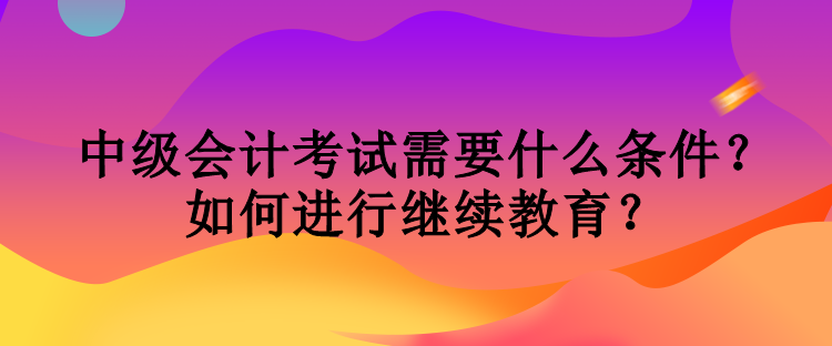 中級會計考試需要什么條件？如何進行繼續教育？