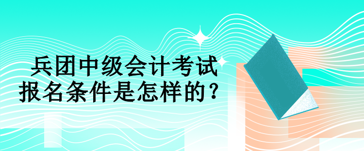 兵團中級會計考試報名條件是怎樣的？