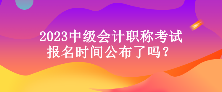 2023中級會計職稱考試報名時間公布了嗎？