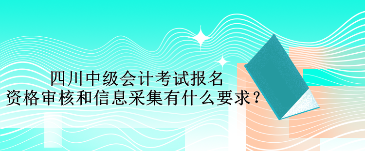 四川中級會計考試報名資格審核和信息采集有什么要求？