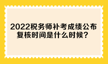 2022年稅務師補考成績公布 復核時間是什么時候？