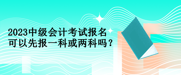 2023中級會計考試報名可以先報一科或兩科嗎？