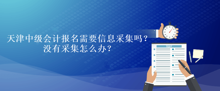天津中級會計考試報名需要信息采集嗎？沒有采集怎么辦？