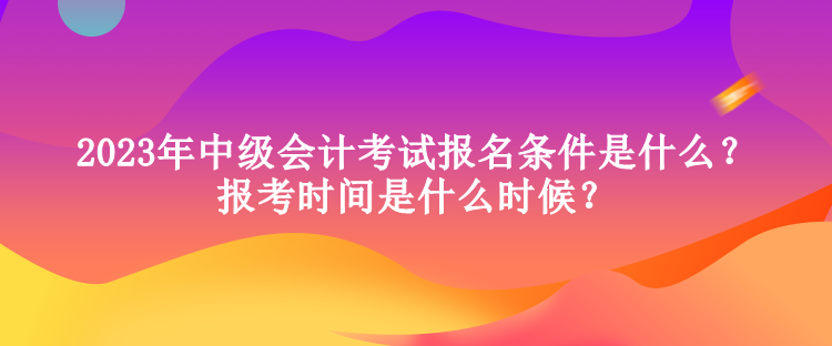 2023年中級會計考試報名條件是什么？報考時間是什么時候？