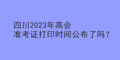 四川2023年高會準考證打印時間公布了嗎？