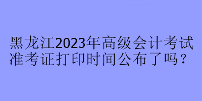 黑龍江2023年高級會計考試準(zhǔn)考證打印時間公布了嗎？