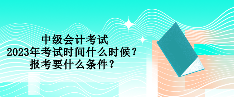 中級會計考試2023年考試時間什么時候？報考要什么條件？