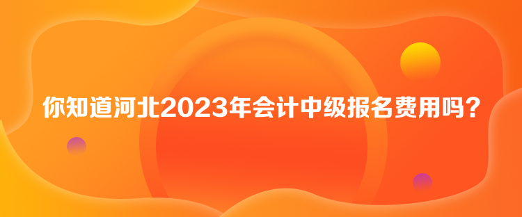 你知道河北2023年會計中級報名費用嗎？