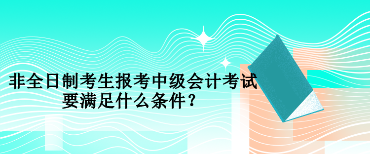 非全日制考生報考中級會計考試要滿足什么條件？