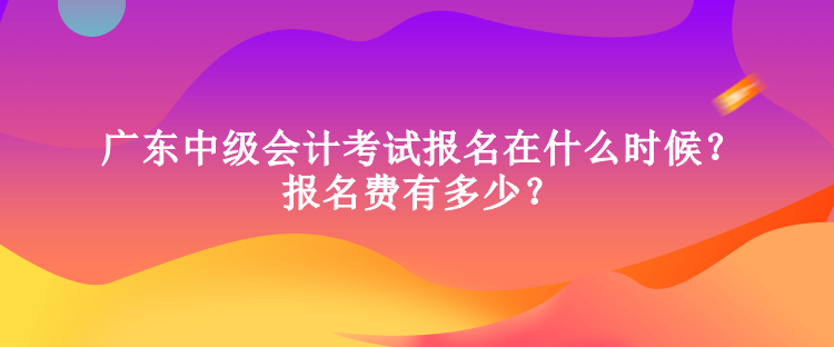 廣東中級會計考試報名在什么時候？報名費有多少？