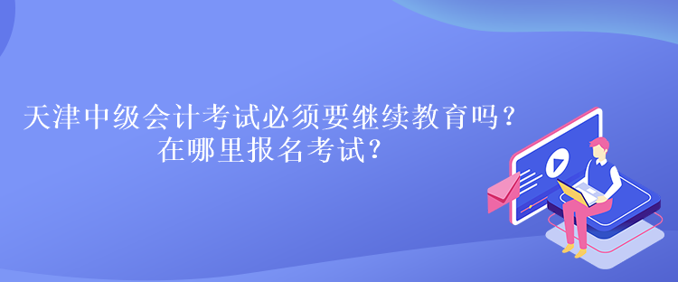 天津中級會計考試必須要繼續教育嗎？在哪里報名考試？