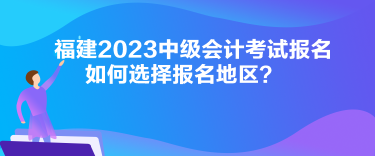 福建2023中級會計考試報名如何選擇報名地區？
