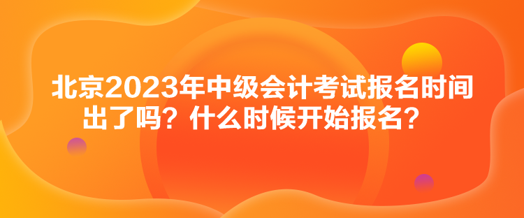 北京2023年中級會計考試報名時間出了嗎？什么時候開始報名？