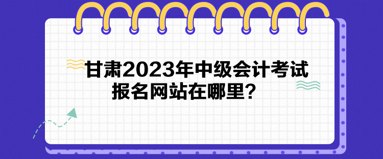 甘肅2023年中級(jí)會(huì)計(jì)考試報(bào)名網(wǎng)站在哪里？