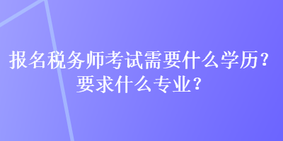 報名稅務師考試需要什么學歷？要求什么專業？