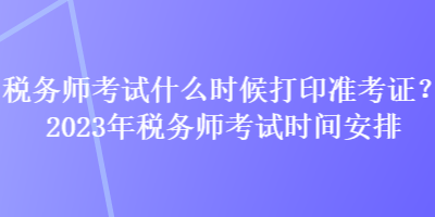 稅務(wù)師考試什么時候打印準(zhǔn)考證？2023年稅務(wù)師考試時間安排