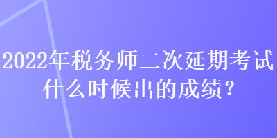 2022年稅務師二次延期考試什么時候出的成績？