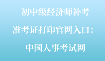 初中級經(jīng)濟(jì)師補(bǔ)考準(zhǔn)考證打印官網(wǎng)入口：中國人事考試網(wǎng)