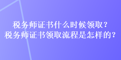 稅務(wù)師證書什么時候領(lǐng)取？稅務(wù)師證書領(lǐng)取流程是怎樣的？