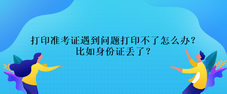 打印準考證遇到問題打印不了怎么辦？比如身份證丟了？