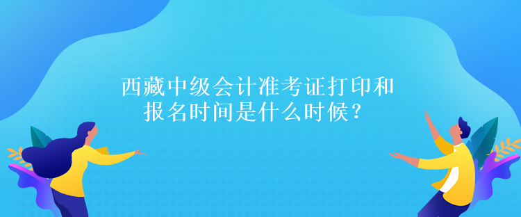 西藏中級會計準考證打印和報名時間是什么時候？