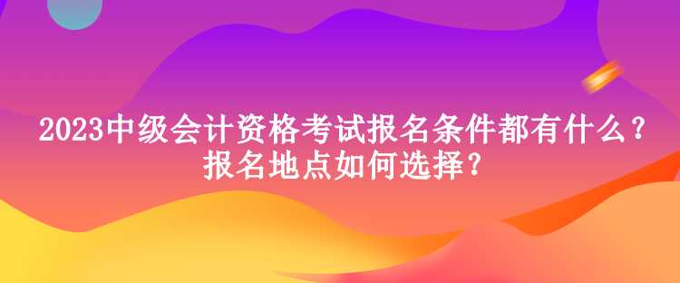 2023中級(jí)會(huì)計(jì)資格考試報(bào)名條件都有什么？報(bào)名地點(diǎn)如何選擇？