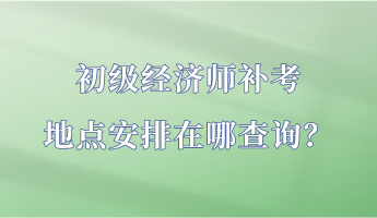 初級經(jīng)濟(jì)師補(bǔ)考地點安排在哪查詢？